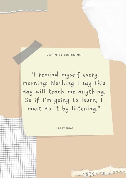 Post-it note: I remind myself every morning: Nothing I say this day will teach me anything. So if I'm going to learn, I must do it by listening.